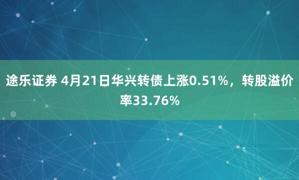 途乐证券 4月21日华兴转债上涨0.51%，转股溢价率33.76%