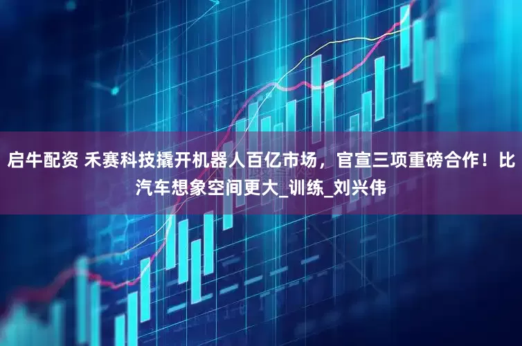 启牛配资 禾赛科技撬开机器人百亿市场，官宣三项重磅合作！比汽车想象空间更大_训练_刘兴伟