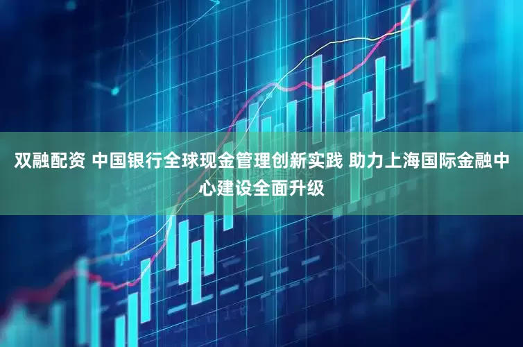 双融配资 中国银行全球现金管理创新实践 助力上海国际金融中心建设全面升级
