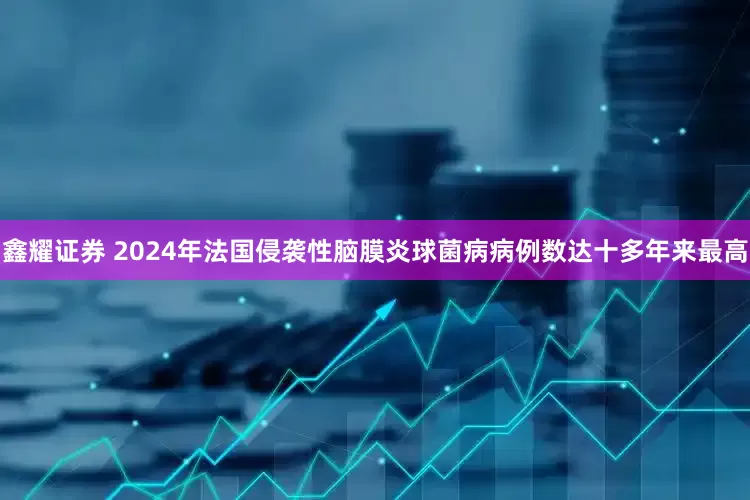 鑫耀证券 2024年法国侵袭性脑膜炎球菌病病例数达十多年来最高
