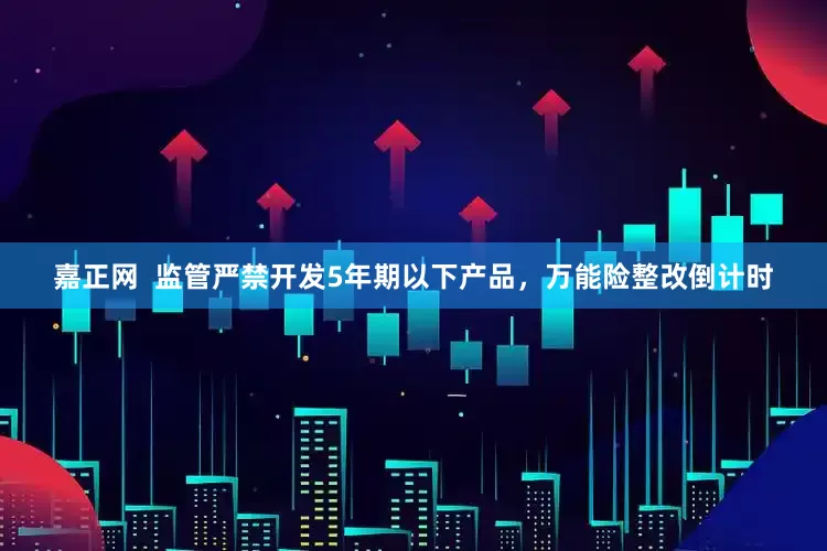 嘉正网  监管严禁开发5年期以下产品，万能险整改倒计时