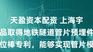 天盈资本配资 上海宇天塑胶制品取得地铁隧道管片预埋件橡塑定位棒专利，能够实现管片模板和预埋槽道的重复使用