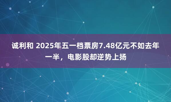 诚利和 2025年五一档票房7.48亿元不如去年一半，电影股却逆势上扬