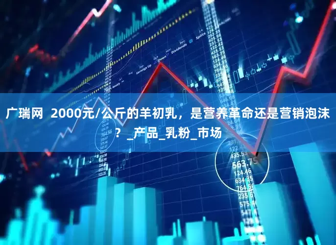 广瑞网  2000元/公斤的羊初乳，是营养革命还是营销泡沫？_产品_乳粉_市场