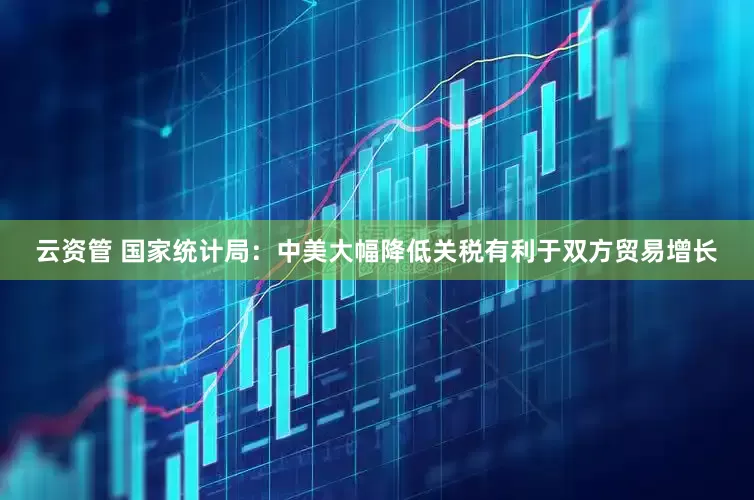 云资管 国家统计局：中美大幅降低关税有利于双方贸易增长