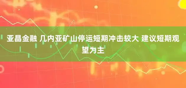 亚晶金融 几内亚矿山停运短期冲击较大 建议短期观望为主