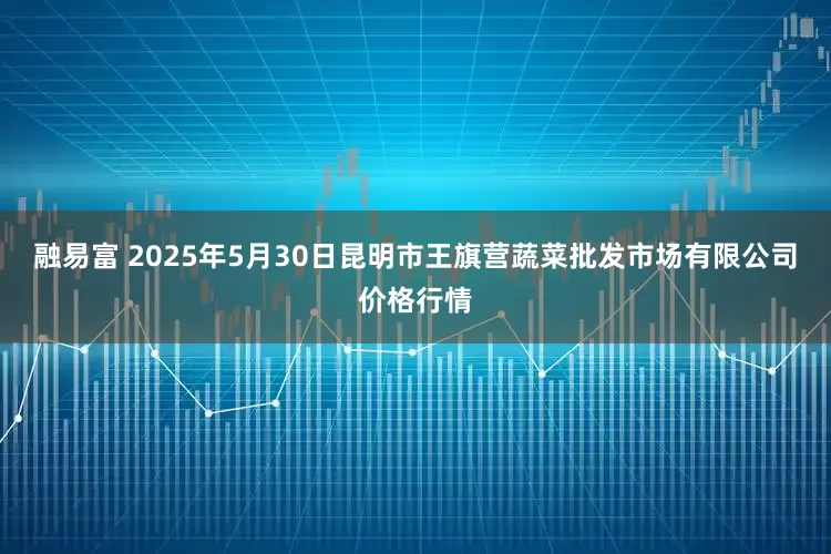 融易富 2025年5月30日昆明市王旗营蔬菜批发市场有限公司价格行情