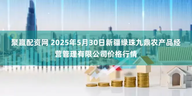 聚赢配资网 2025年5月30日新疆绿珠九鼎农产品经营管理有限公司价格行情