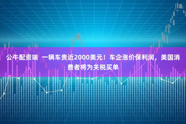 公牛配资端  一辆车贵近2000美元！车企涨价保利润，美国消费者将为关税买单