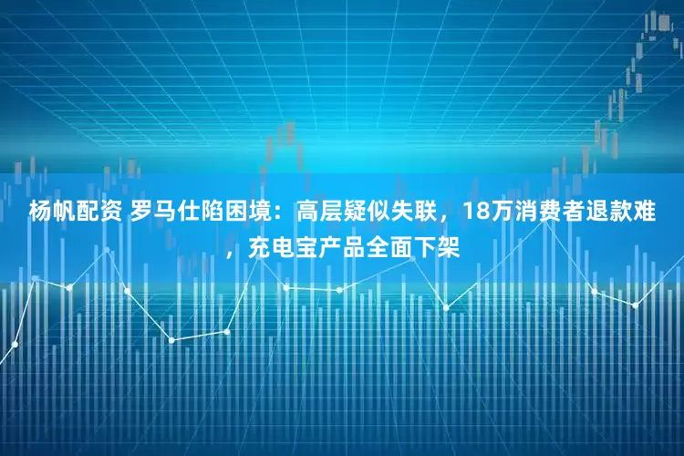 杨帆配资 罗马仕陷困境：高层疑似失联，18万消费者退款难，充电宝产品全面下架