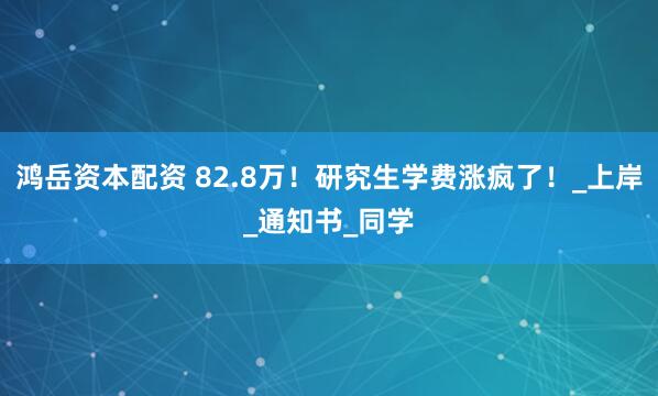 鸿岳资本配资 82.8万！研究生学费涨疯了！_上岸_通知书_同学