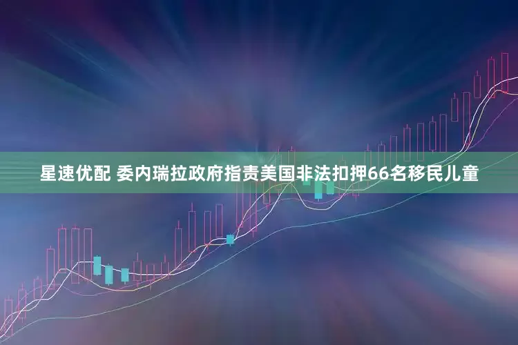 星速优配 委内瑞拉政府指责美国非法扣押66名移民儿童