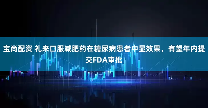 宝尚配资 礼来口服减肥药在糖尿病患者中显效果，有望年内提交FDA审批