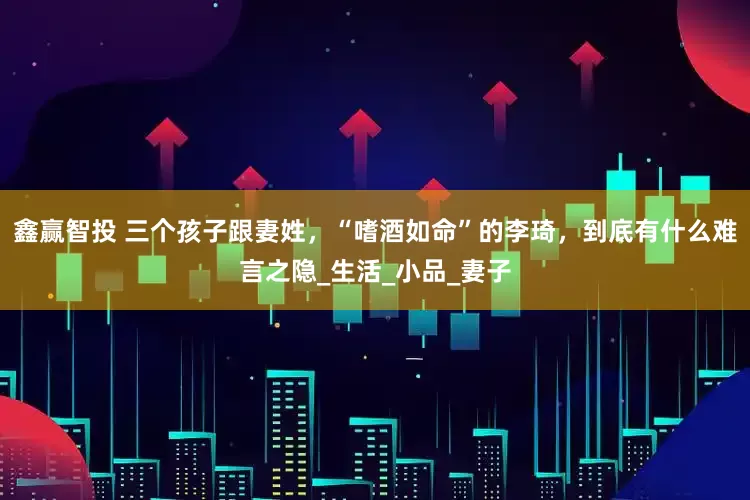 鑫赢智投 三个孩子跟妻姓，“嗜酒如命”的李琦，到底有什么难言之隐_生活_小品_妻子