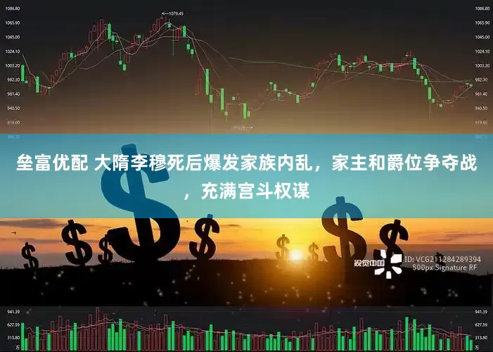 垒富优配 大隋李穆死后爆发家族内乱，家主和爵位争夺战，充满宫斗权谋