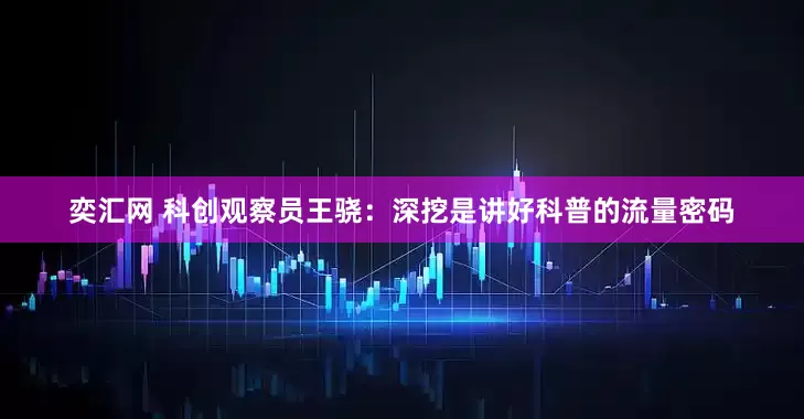 奕汇网 科创观察员王骁：深挖是讲好科普的流量密码