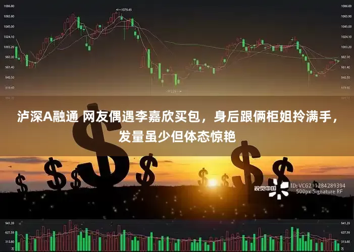 泸深A融通 网友偶遇李嘉欣买包，身后跟俩柜姐拎满手，发量虽少但体态惊艳
