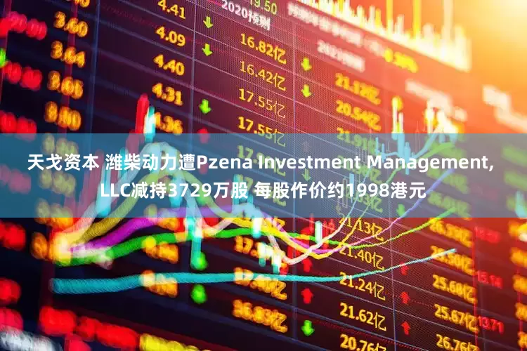天戈资本 潍柴动力遭Pzena Investment Management, LLC减持3729万股 每股作价约1998港元