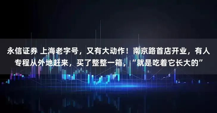 永信证券 上海老字号，又有大动作！南京路首店开业，有人专程从外地赶来，买了整整一箱，“就是吃着它长大的”