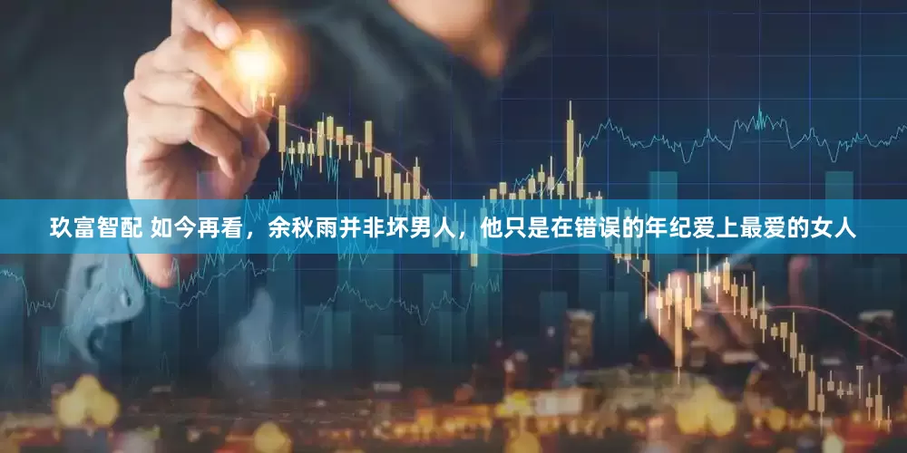 玖富智配 如今再看，余秋雨并非坏男人，他只是在错误的年纪爱上最爱的女人